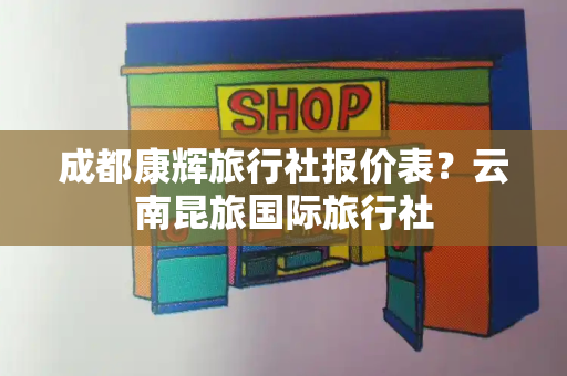 成都康辉旅行社报价表？云南昆旅国际旅行社