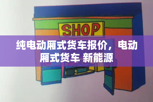 纯电动厢式货车报价，电动厢式货车 新能源