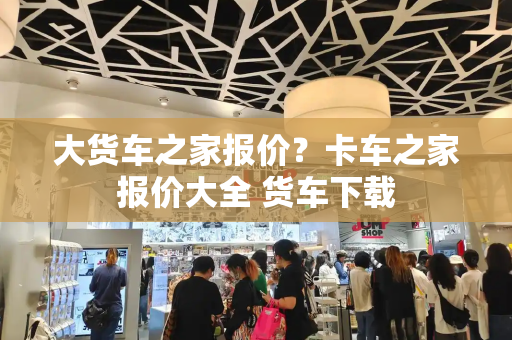大货车之家报价？卡车之家报价大全 货车下载