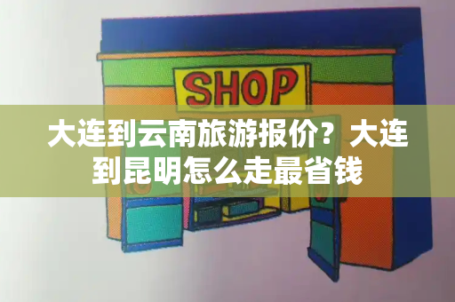 大连到云南旅游报价？大连到昆明怎么走最省钱