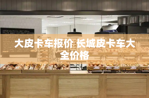 大皮卡车报价 长城皮卡车大全价格