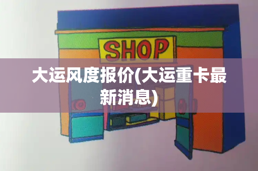 大运风度报价(大运重卡最新消息)