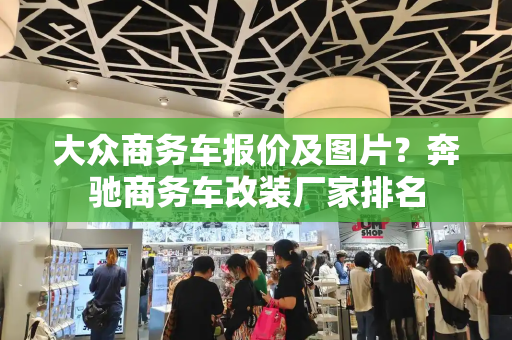 大众商务车报价及图片？奔驰商务车改装厂家排名