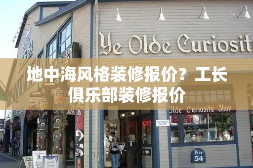 地中海风格装修报价？工长俱乐部装修报价