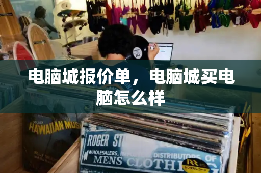 电脑城报价单，电脑城买电脑怎么样