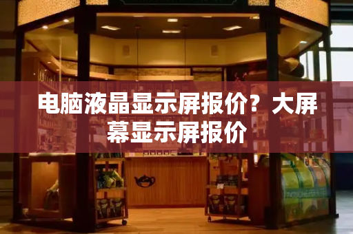 电脑液晶显示屏报价？大屏幕显示屏报价-第1张图片-星选测评