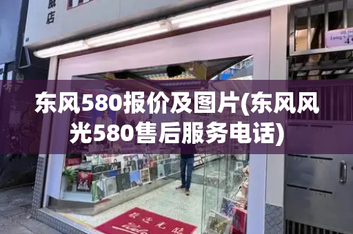 东风580报价及图片(东风风光580售后服务电话)