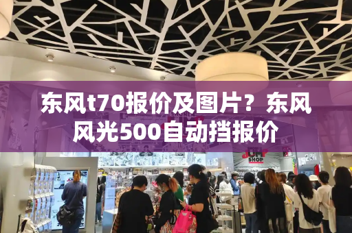 东风t70报价及图片？东风风光500自动挡报价