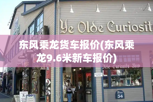 东风乘龙货车报价(东风乘龙9.6米新车报价)-第1张图片-星选测评