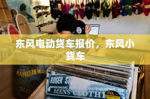 东风电动货车报价，东风小货车