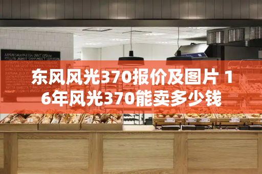 东风风光370报价及图片 16年风光370能卖多少钱