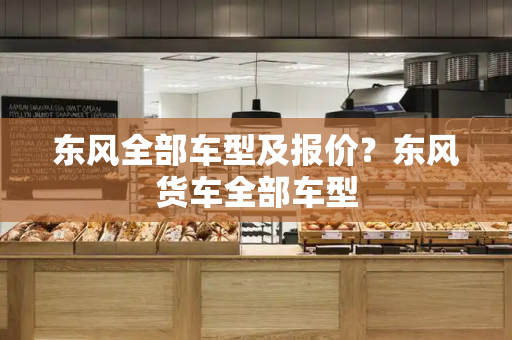东风全部车型及报价？东风货车全部车型