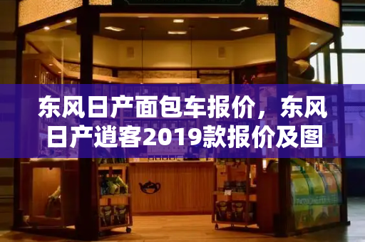 东风日产面包车报价，东风日产逍客2019款报价及图片