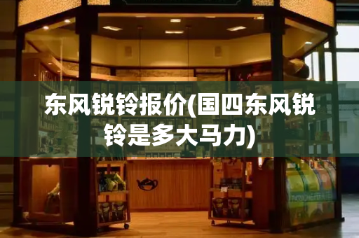 东风锐铃报价(国四东风锐铃是多大马力)