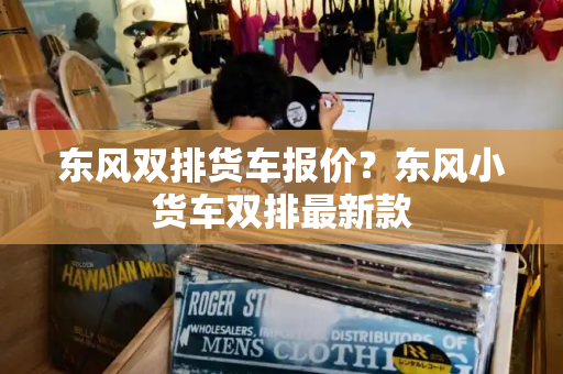 东风双排货车报价？东风小货车双排最新款