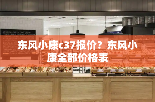 东风小康c37报价？东风小康全部价格表