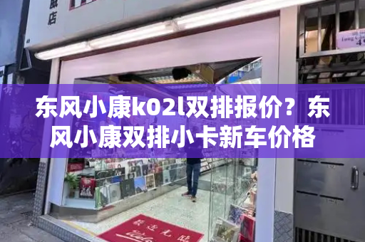 东风小康k02l双排报价？东风小康双排小卡新车价格