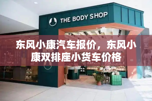 东风小康汽车报价，东风小康双排座小货车价格