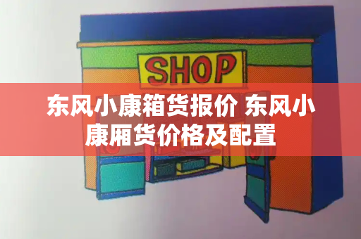 东风小康箱货报价 东风小康厢货价格及配置-第1张图片-星选测评