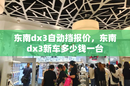 东南dx3自动挡报价，东南dx3新车多少钱一台-第1张图片-星选测评