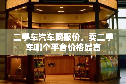 二手车汽车网报价，卖二手车哪个平台价格最高