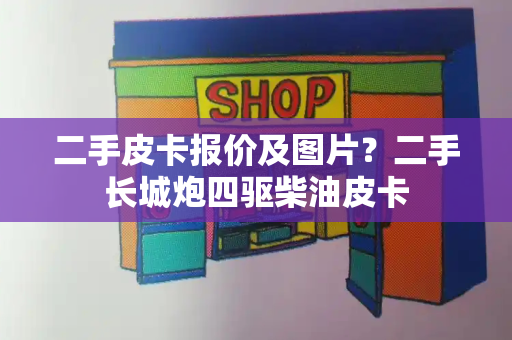 二手皮卡报价及图片？二手长城炮四驱柴油皮卡