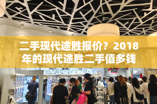 二手现代途胜报价？2018年的现代途胜二手值多钱