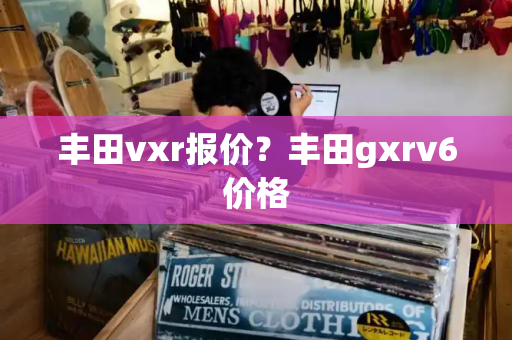 丰田vxr报价？丰田gxrv6价格