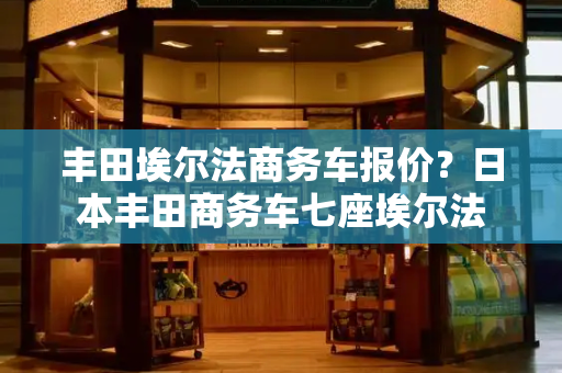 丰田埃尔法商务车报价？日本丰田商务车七座埃尔法