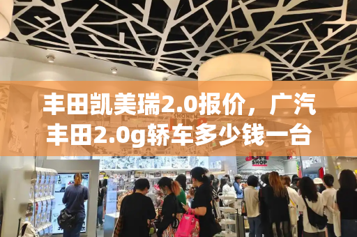 丰田凯美瑞2.0报价，广汽丰田2.0g轿车多少钱一台