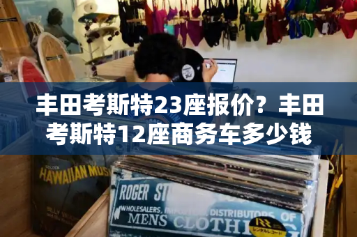 丰田考斯特23座报价？丰田考斯特12座商务车多少钱