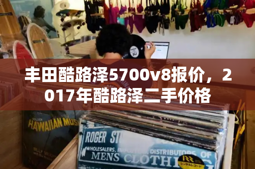 丰田酷路泽5700v8报价，2017年酷路泽二手价格