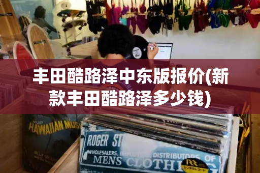丰田酷路泽中东版报价(新款丰田酷路泽多少钱)