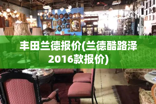 丰田兰德报价(兰德酷路泽2016款报价)-第1张图片-星选测评