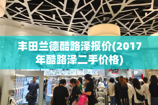 丰田兰德酷路泽报价(2017年酷路泽二手价格)-第1张图片-星选测评