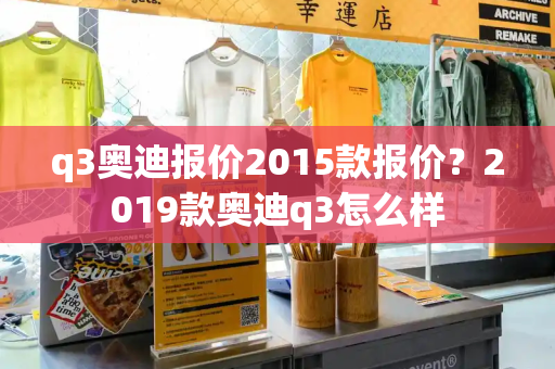 q3奥迪报价2015款报价？2019款奥迪q3怎么样