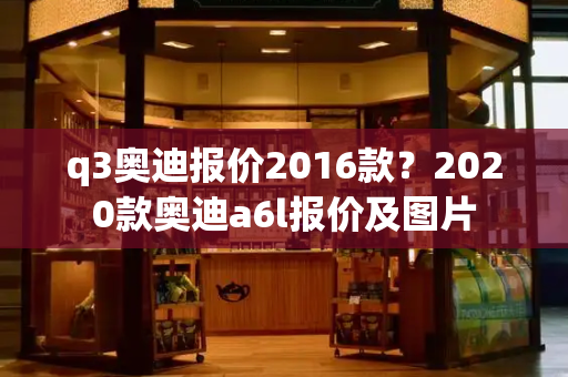 q3奥迪报价2016款？2020款奥迪a6l报价及图片