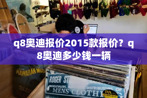 q8奥迪报价2015款报价？q8奥迪多少钱一辆-第1张图片-星选测评