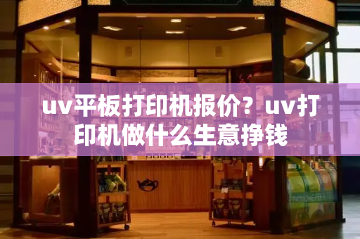 uv平板打印机报价？uv打印机做什么生意挣钱-第1张图片-星选测评