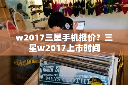 w2017三星手机报价？三星w2017上市时间