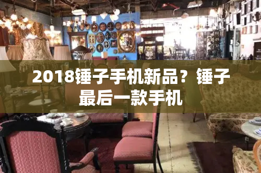 2018锤子手机新品？锤子最后一款手机