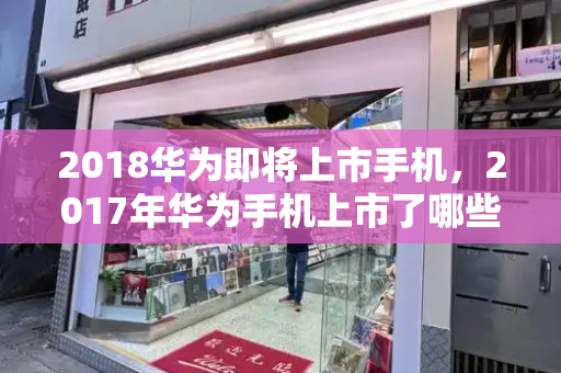 2018华为即将上市手机，2017年华为手机上市了哪些手机-第1张图片-星选测评