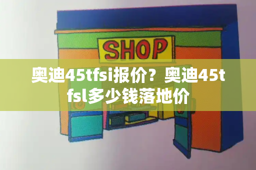 奥迪45tfsi报价？奥迪45tfsl多少钱落地价