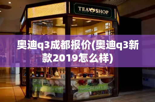 奥迪q3成都报价(奥迪q3新款2019怎么样)