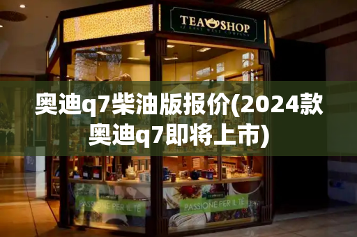 奥迪q7柴油版报价(2024款奥迪q7即将上市)-第1张图片-星选测评