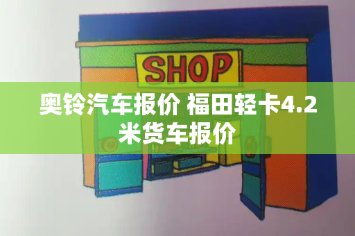 奥铃汽车报价 福田轻卡4.2米货车报价-第1张图片-星选测评