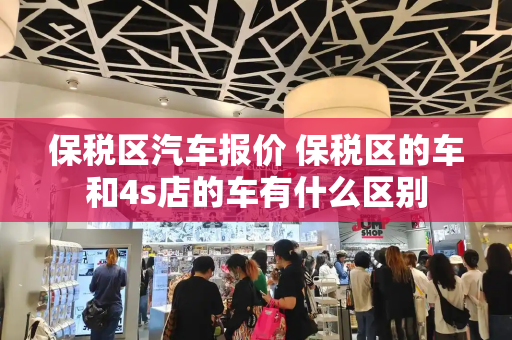 保税区汽车报价 保税区的车和4s店的车有什么区别-第1张图片-星选测评