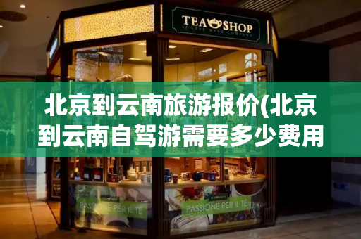 北京到云南旅游报价(北京到云南自驾游需要多少费用)-第1张图片-星选测评