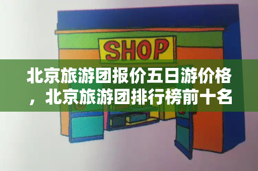 北京旅游团报价五日游价格，北京旅游团排行榜前十名有哪些