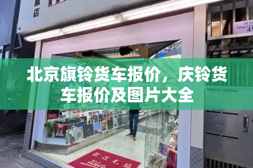 北京旗铃货车报价，庆铃货车报价及图片大全